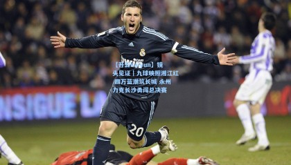 【开云kaiyun】镜头见证｜九球映照湘江红 四万蓝潮筑长城 永州力克长沙勇闯总决赛