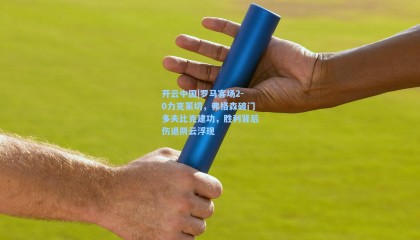 开云中国|罗马客场2-0力克莱切，弗格森破门多夫比克建功，胜利背后伤退阴云浮现