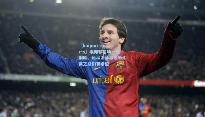 【kaiyun sports】埃弗顿客场一球制胜，维拉主帅最佳教练奖之路仍存希望