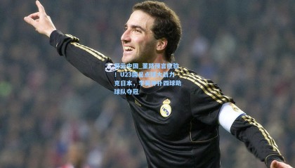 开云中国_董路预言应验！U23国足点球大战力克日本，李昊神扑四球助球队夺冠