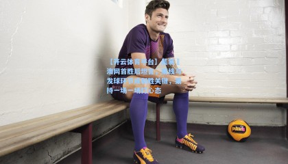 【开云体育平台】吴易昺澳网首胜后坦言，底线与发球环节成制胜关键，秉持一场一场打心态