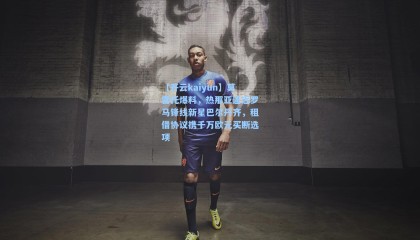 【开云kaiyun】莫雷托爆料，热那亚逼近罗马锋线新星巴尔丹齐，租借协议携千万欧元买断选项