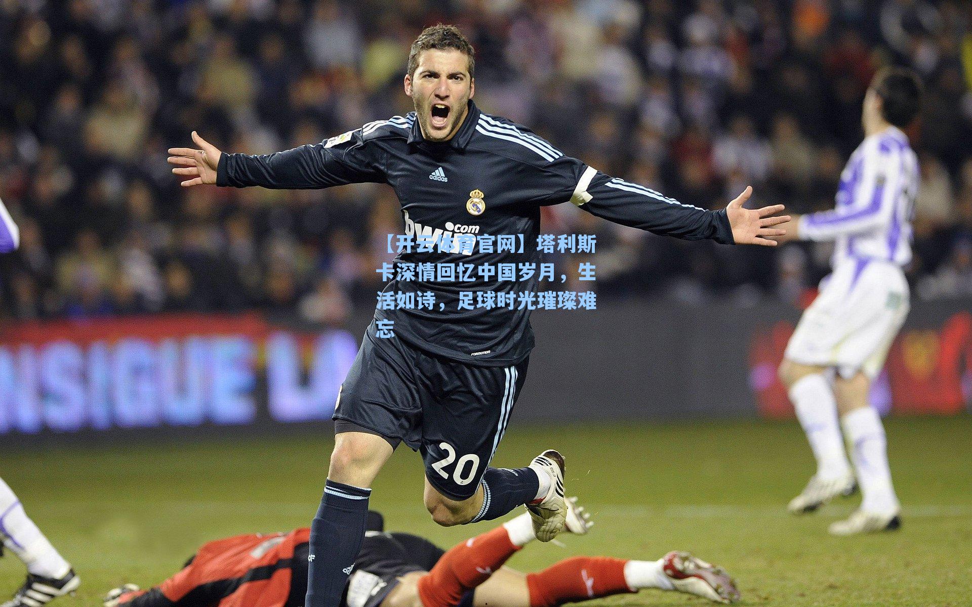 塔利斯卡深情回忆中国岁月，生活如诗，足球时光璀璨难忘